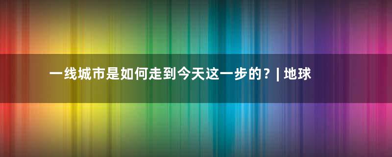 一线城市是如何走到今天这一步的？| 地球知识局